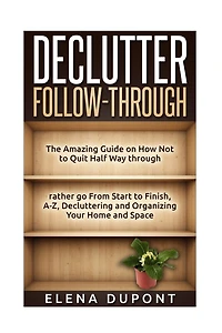 Declutter Follow-Through: The Amazing Guide on How Not to Quit Half Way Through Rather go From Start to Finish, A-Z Decluttering and Organizing your Home and Space