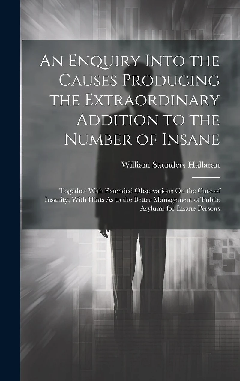 An Enquiry Into the Causes Producing the Extraordinary Addition to the Number of Insane: Together With Extended Observations On the Cure of Insanity; With Hints As to the Better Management of Public Asylums for Insane Persons