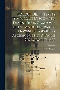 Calcul des intérêts simples, de l'escompte, des intérêts composés et des annuités, par le moyen de formules algébriques et à l'aide des logarithmes