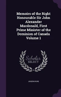 Memoirs of the Right Honourable Sir John Alexander Macdonald, First Prime Minister Dominion Canada: 1