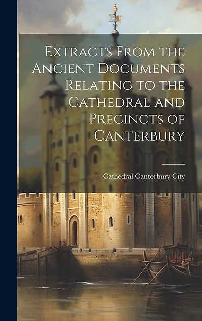 Extracts From the Ancient Documents Relating to the Cathedral and Precincts of Canterbury