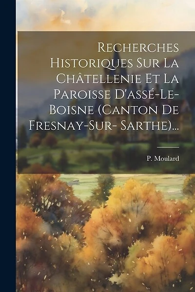 Recherches Historiques Sur La Châtellenie Et La Paroisse D'assé-le-boisne (canton De Fresnay-sur- Sarthe)...
