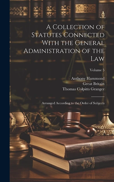 A Collection of Statutes Connected With the General Administration of the Law: Arranged According to the Order of Subjects; Volume 5