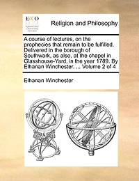 A Course of Lectures, on the Prophecies That Remain to be Fulfilled. Delivered Borough Southwark, as Also, at Chapel Glasshouse-Yard, Year 1789. By Elhanan Winchester. ... 4; Volume 2