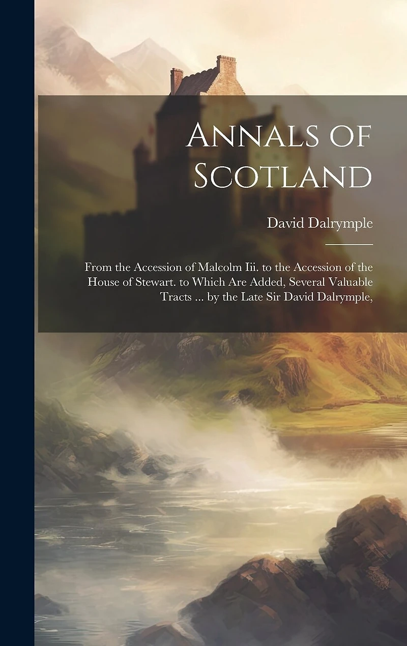 Annals of Scotland: From the Accession of Malcolm Iii. to the Accession of the House of Stewart. to Which Are Added, Several Valuable Tracts ... by the Late Sir David Dalrymple