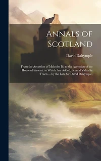 Annals of Scotland: From the Accession of Malcolm Iii. to the Accession of the House of Stewart. to Which Are Added, Several Valuable Tracts ... by the Late Sir David Dalrymple