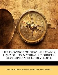 The Province of New Brunswick, Canada; Its Natural Resources, Developed and Undeveloped