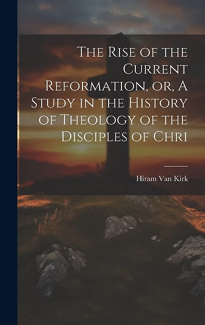 The Rise of the Current Reformation, or, A Study in the History of Theology of the Disciples of Chri