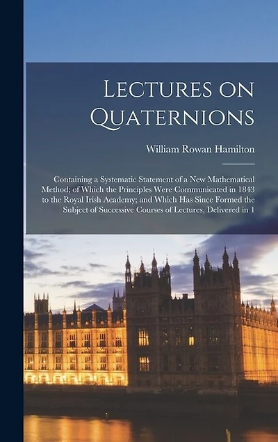 Lectures on Quaternions; Containing a Systematic Statement of a new Mathematical Method; of Which the Principles Were Communicated in 1843 to the Royal Irish Academy; and Which has Since Formed the Subject of Successive Courses of Lectures