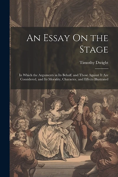 An Essay On the Stage: In Which the Arguments in Its Behalf, and Those Against It Are Considered, and Its Morality, Character, and Effects Illustrated