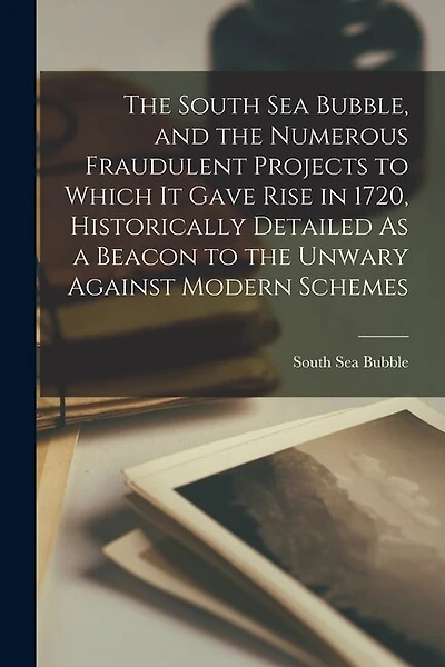 The South Sea Bubble, and the Numerous Fraudulent Projects to Which It Gave Rise in 1720, Historically Detailed As a Beacon to the Unwary Against Modern Schemes