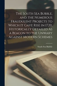 The South Sea Bubble, and the Numerous Fraudulent Projects to Which It Gave Rise in 1720, Historically Detailed As a Beacon to the Unwary Against Modern Schemes