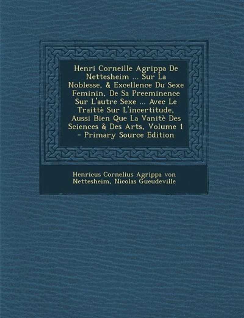 Henri Corneille Agrippa De Nettesheim ... Sur La Noblesse, & Excellence Du Sexe Feminin, Sa Preeminence L'autre Avec Le Traittè L'incertitude, Aussi Bien Que Vanitè Des Sciences Arts, Volume 1