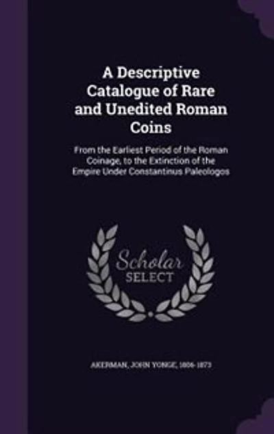 A Descriptive Catalogue of Rare and Unedited Roman Coins: From the Earliest Period of the Roman Coinage, to the Extinction of the Empire Under Constantinus P