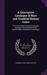 A Descriptive Catalogue of Rare and Unedited Roman Coins: From the Earliest Period of the Roman Coinage, to the Extinction of the Empire Under Constantinus P
