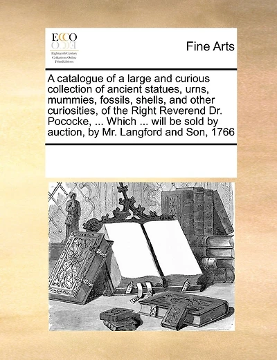 A Catalogue Of A Large And Curious Collection Of Ancient Statues, Urns, Mummies, Fossils, Shells, And Other Curiosities, Of The Right Reverend Dr. Pococke, ... Which ... Will Be Sold By Auction, By Mr. Langford And Son, 1766