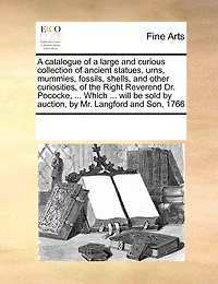 A Catalogue Of A Large And Curious Collection Of Ancient Statues, Urns, Mummies, Fossils, Shells, And Other Curiosities, Of The Right Reverend Dr. Pococke, ... Which ... Will Be Sold By Auction, By Mr. Langford And Son, 1766
