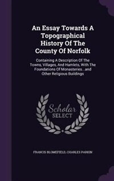 An Essay Towards A Topographical History Of The County Of Norfolk: Containing A Description Of The Towns, Villages, And Hamlets, With The Foundations Of Monasteries..