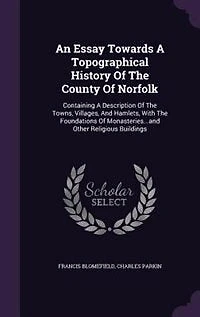 An Essay Towards A Topographical History Of The County Of Norfolk: Containing A Description Of The Towns, Villages, And Hamlets, With The Foundations Of Monasteries..