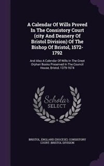 A Calendar Of Wills Proved In The Consistory Court (city And Deanery Of Bristol Division) Of The Bishop Of Bristol, 1572-1792: And Also A Calendar Of Wills In The Great Orphan Books Preserved In The Council House, Bristol, 137