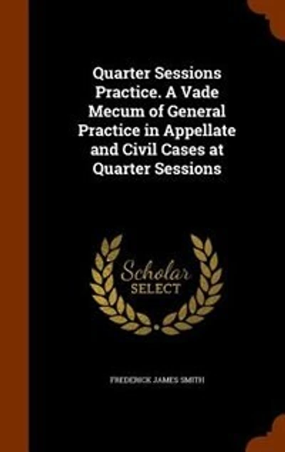 Quarter Sessions Practice. A Vade Mecum of General Practice in Appellate and Civil Cases at Quarter Sessions