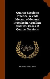 Quarter Sessions Practice. A Vade Mecum of General Practice in Appellate and Civil Cases at Quarter Sessions