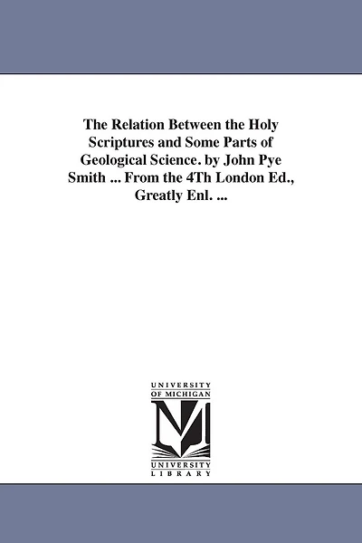 The Relation Between the Holy Scriptures and Some Parts of Geological Science. by John Pye Smith ... From the 4Th London Ed., Greatly Enl. ...