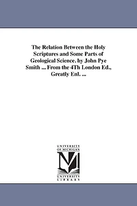 The Relation Between the Holy Scriptures and Some Parts of Geological Science. by John Pye Smith ... From the 4Th London Ed., Greatly Enl. ...
