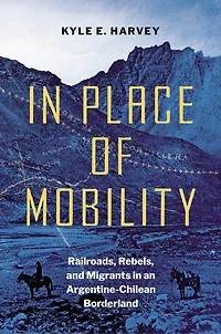 Place of Mobility: Railroads, Rebels, and Migrants an Argentine-Chilean Borderland