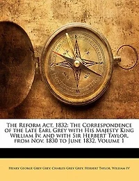 the Reform Act, 1832: Correspondence of Late Earl Grey With His Majesty King William Iv. and Sir Herbert Tay