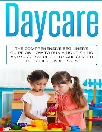 Daycare: The Comprehensive Beginner's Guide on How to Run a Nourishing and Successful Child Care Center for Children Ages 0-5