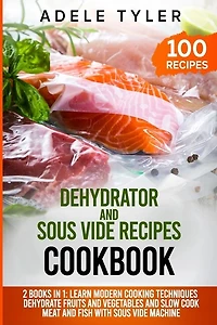 Dehydrator and Sous Vide Recipes Cookbook: 2 Books In 1: Learn Modern Cooking Techniques, Dehydrate Fruits And Vegetables And Slow Cook Meat And Fish With Sous Vide Machine