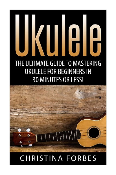 Ukulele: The Ultimate Guide to Mastering Ukulele for Beginners in 30 Minutes or Less!