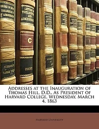 Addresses at the Inauguration of Thomas Hill, D.D., As President Harvard College, Wednesday, March 4, 1863