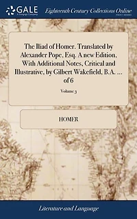 The Iliad of Homer. Translated by Alexander Pope, Esq. A new Edition, With Additional Notes, Critical and Illustrative, by Gilbert Wakefield, B.A. ... of 6; Volume 3