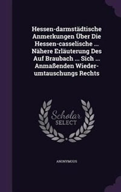 Hessen-darmstädtische Anmerkungen Über Die Hessen-casselische ... Nähere Erläuterung Des Auf Braubach Sich Anmaßenden Wieder-umtauschungs Rechts