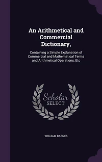An Arithmetical and Commercial Dictionary,: Containing a Simple Explanation of Commercial and Mathematical Terms and Arithmetical Operations, Etc