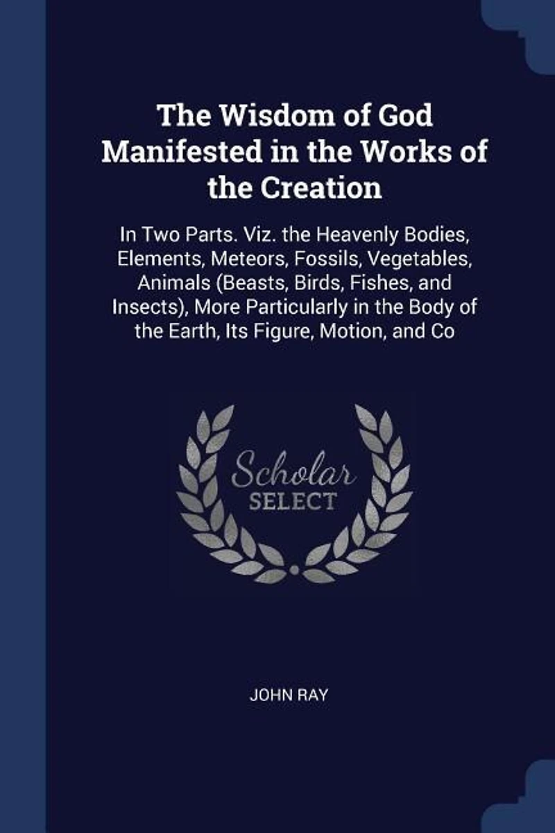 the Wisdom of God Manifested Works Creation: Two Parts. Viz. Heavenly Bodies, Elements, Meteors, Fossils, Vegetables, Animals (Beasts, Bi