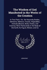 the Wisdom of God Manifested Works Creation: Two Parts. Viz. Heavenly Bodies, Elements, Meteors, Fossils, Vegetables, Animals (Beasts, Bi