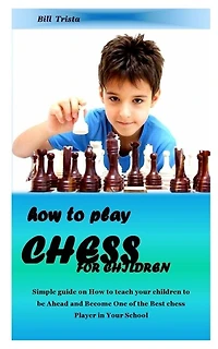 How To Play Chess For Children: Simple Guide On How To Teach Your Children To Be Ahead And Become One Of The Best Chess Player In Y