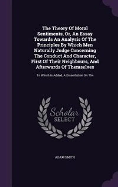 The Theory Of Moral Sentiments, Or, An Essay Towards An Analysis Of The Principles By Which Men Naturally Judge Concerning The Conduct And Character, First Of Their Neighbours, And Afterwards Of Themselves: To Which Is Added, A Dissertation On The