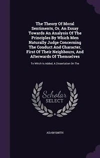 The Theory Of Moral Sentiments, Or, An Essay Towards An Analysis Of The Principles By Which Men Naturally Judge Concerning The Conduct And Character, First Of Their Neighbours, And Afterwards Of Themselves: To Which Is Added, A Dissertation On The