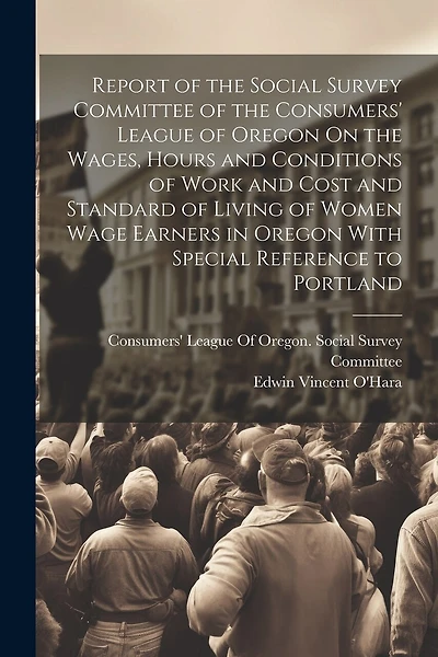 Report of the Social Survey Committee of the Consumers' League of Oregon On the Wages, Hours and Conditions of Work and Cost and Standard of Living of Women Wage Earners in Oregon With Special Reference to Portland