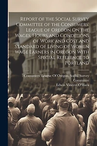 Report of the Social Survey Committee of the Consumers' League of Oregon On the Wages, Hours and Conditions of Work and Cost and Standard of Living of Women Wage Earners in Oregon With Special Reference to Portland