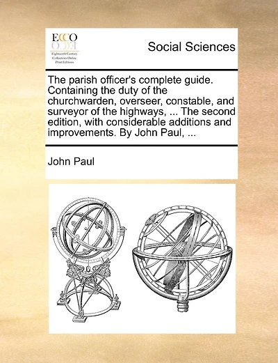 The Parish Officer's Complete Guide. Containing The Duty Of The Churchwarden, Overseer, Constable, And Surveyor Of The Highways, ... The Second Edition, With Considerable Additions And Improvements. By John Paul, ...
