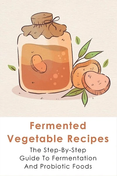 Fermented Vegetable Recipes: The Step-By-Step Guide To Fermentation And Probiotic Foods: Detailed Instructions For Fermenting Vegetables