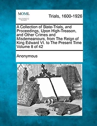 A Collection Of State-trials, And Proceedings, Upon High-treason, And Other Crimes And Misdemeanours, From The Reign Of King Edward Vi. To The Present Time Volume 8 Of 42