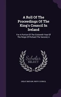 A Roll Of The Proceedings King's Council Ireland: For Portion Sixteenth Year Reign Richard Second