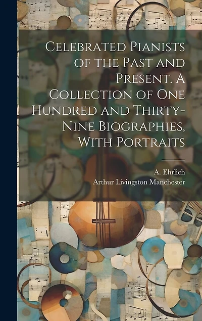 Celebrated Pianists of the Past and Present. A Collection of One Hundred and Thirty-nine Biographies, With Portraits