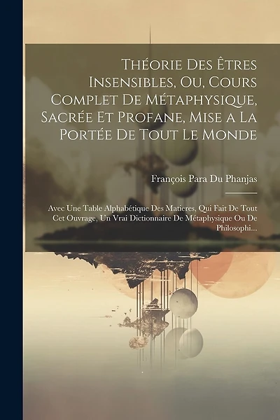 Théorie Des Êtres Insensibles, Ou, Cours Complet De Métaphysique, Sacrée Et Profane, Mise a La Portée De Tout Le Monde: Avec Une Table Alphabétique Des Matieres, Qui Fait De Tout Cet Ouvrage, Un Vrai Dictionnaire De Métaphysique Ou De Philosophi...